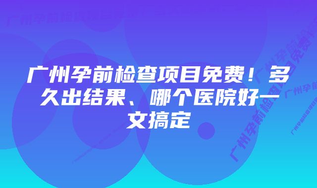 广州孕前检查项目免费！多久出结果、哪个医院好一文搞定