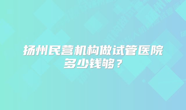 扬州民营机构做试管医院多少钱够？