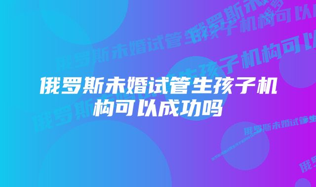 俄罗斯未婚试管生孩子机构可以成功吗