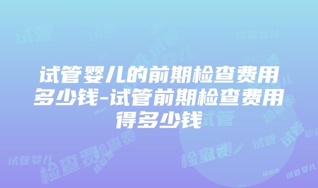 试管婴儿的前期检查费用多少钱-试管前期检查费用得多少钱