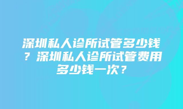 深圳私人诊所试管多少钱？深圳私人诊所试管费用多少钱一次？