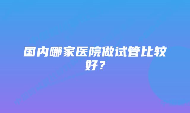 国内哪家医院做试管比较好？