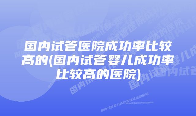 国内试管医院成功率比较高的(国内试管婴儿成功率比较高的医院)