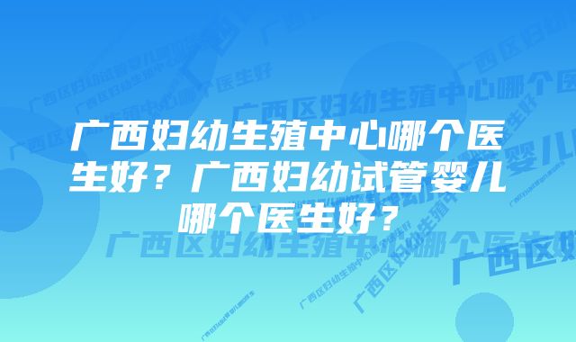 广西妇幼生殖中心哪个医生好？广西妇幼试管婴儿哪个医生好？