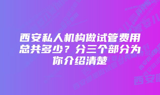 西安私人机构做试管费用总共多少？分三个部分为你介绍清楚