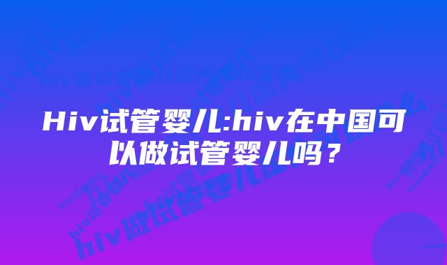 Hiv试管婴儿:hiv在中国可以做试管婴儿吗？