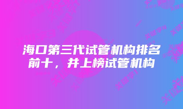 海口第三代试管机构排名前十，并上榜试管机构