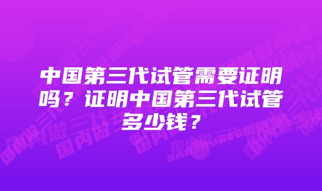 中国第三代试管需要证明吗？证明中国第三代试管多少钱？