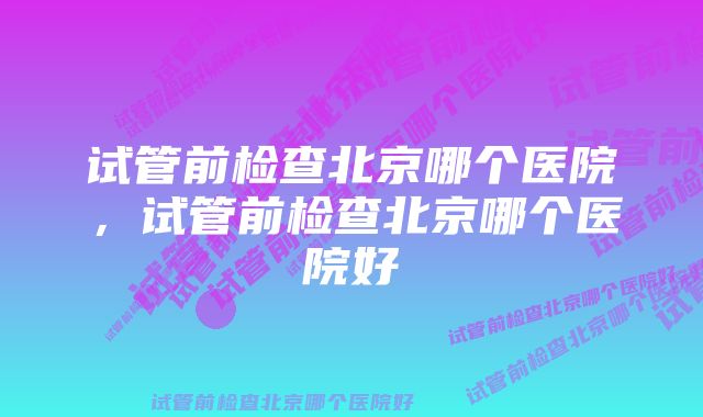 试管前检查北京哪个医院，试管前检查北京哪个医院好