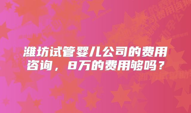 潍坊试管婴儿公司的费用咨询，8万的费用够吗？