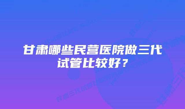 甘肃哪些民营医院做三代试管比较好？