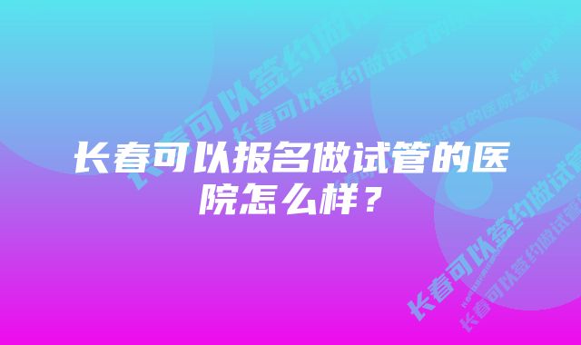 长春可以报名做试管的医院怎么样？