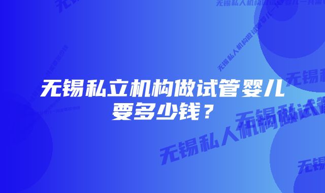 无锡私立机构做试管婴儿要多少钱？