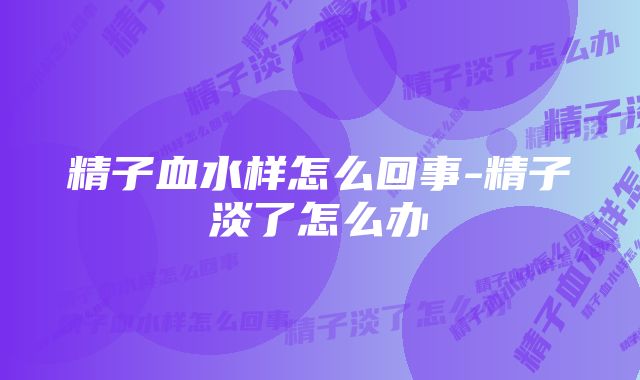 精子血水样怎么回事-精子淡了怎么办