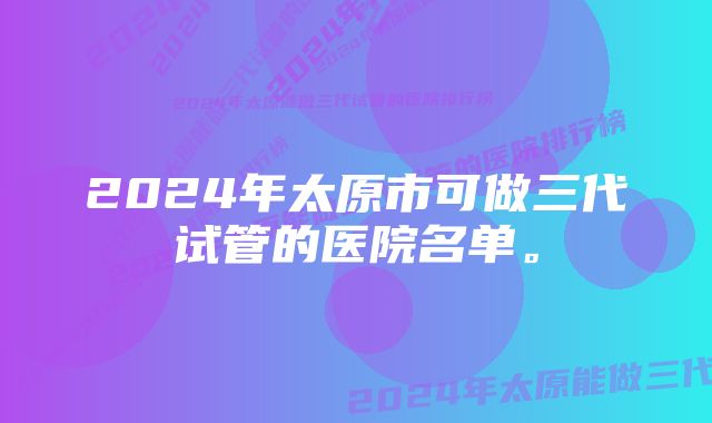 2024年太原市可做三代试管的医院名单。