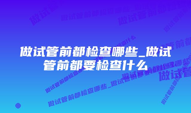 做试管前都检查哪些_做试管前都要检查什么