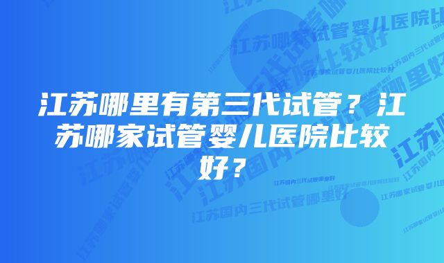 江苏哪里有第三代试管？江苏哪家试管婴儿医院比较好？