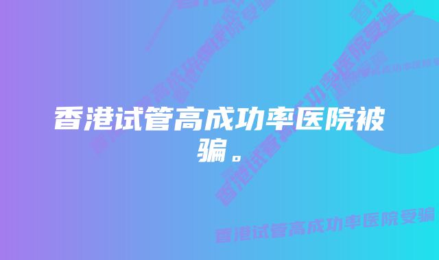 香港试管高成功率医院被骗。