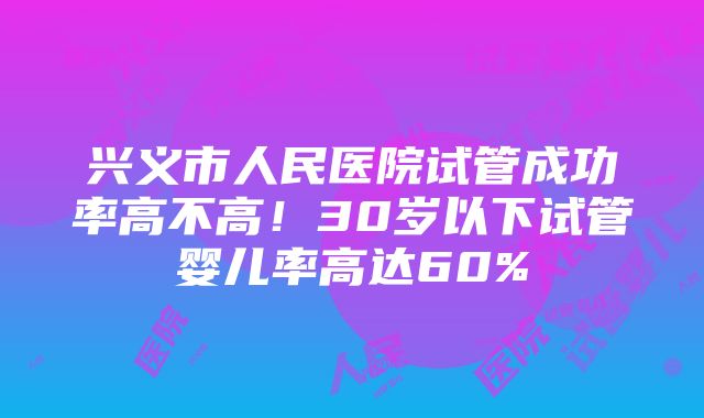 兴义市人民医院试管成功率高不高！30岁以下试管婴儿率高达60%