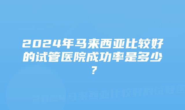 2024年马来西亚比较好的试管医院成功率是多少？