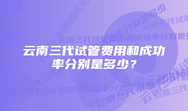 云南三代试管费用和成功率分别是多少？