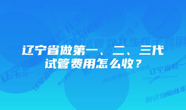 辽宁省做第一、二、三代试管费用怎么收？