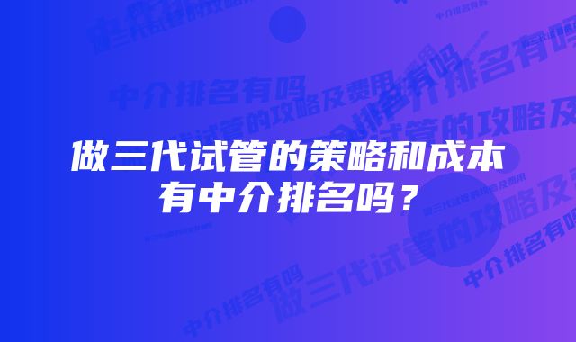 做三代试管的策略和成本有中介排名吗？