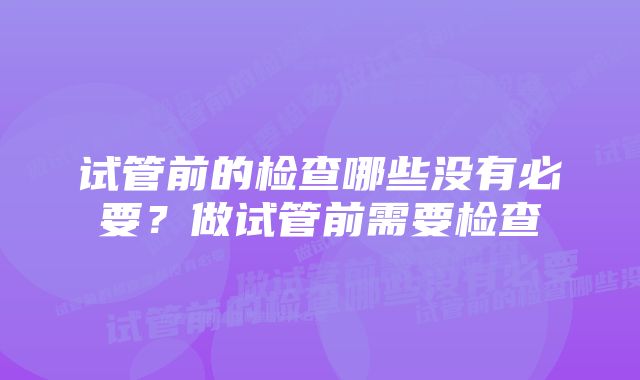 试管前的检查哪些没有必要？做试管前需要检查