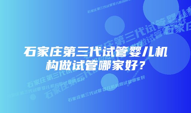 石家庄第三代试管婴儿机构做试管哪家好？