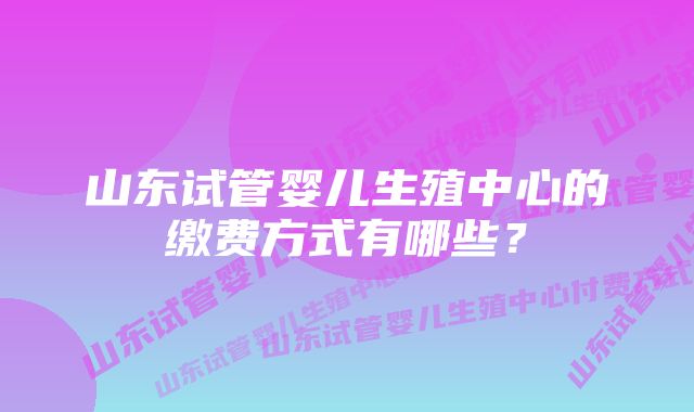 山东试管婴儿生殖中心的缴费方式有哪些？