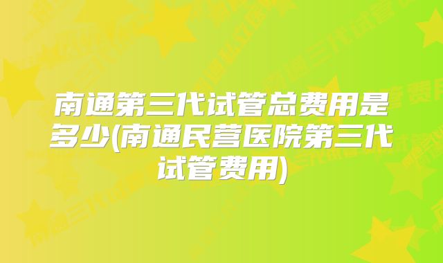 南通第三代试管总费用是多少(南通民营医院第三代试管费用)