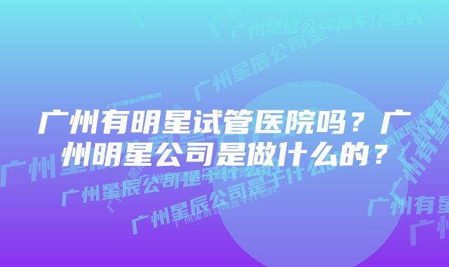 广州有明星试管医院吗？广州明星公司是做什么的？