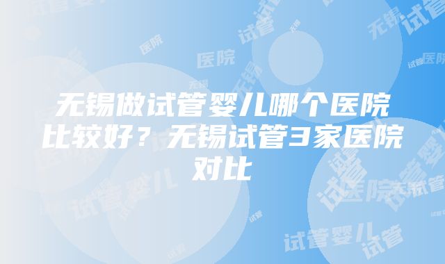 无锡做试管婴儿哪个医院比较好？无锡试管3家医院对比