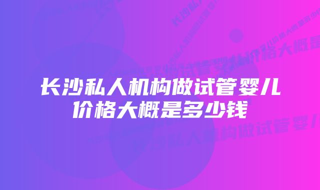 长沙私人机构做试管婴儿价格大概是多少钱