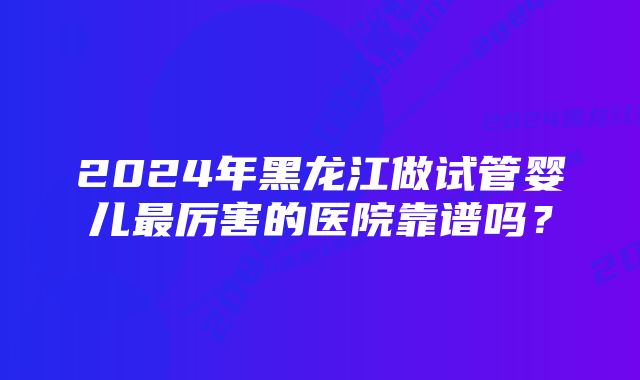 2024年黑龙江做试管婴儿最厉害的医院靠谱吗？