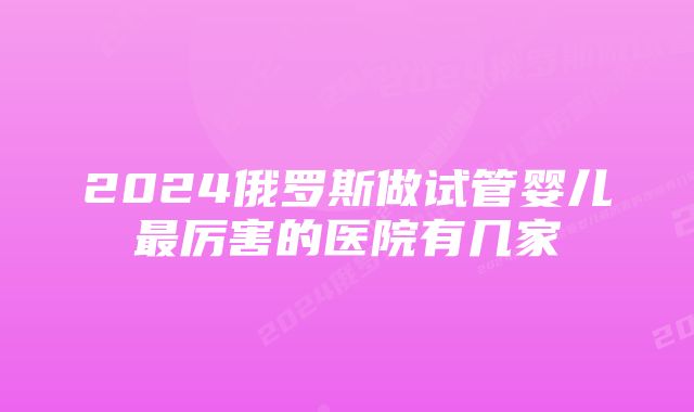 2024俄罗斯做试管婴儿最厉害的医院有几家