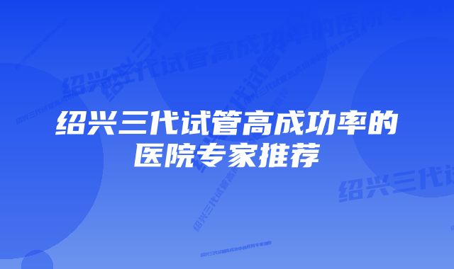 绍兴三代试管高成功率的医院专家推荐