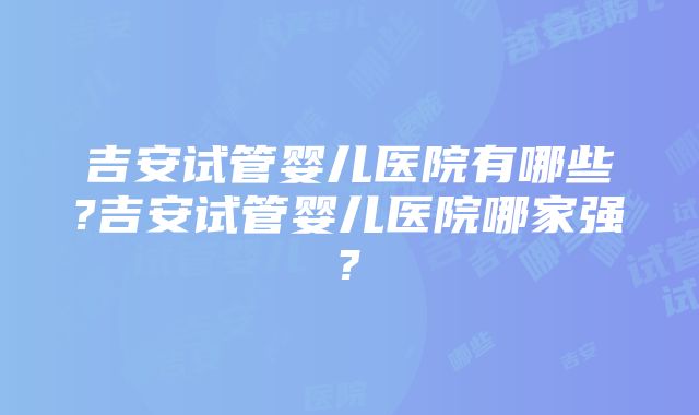 吉安试管婴儿医院有哪些?吉安试管婴儿医院哪家强?