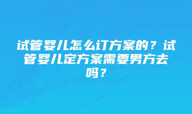 试管婴儿怎么订方案的？试管婴儿定方案需要男方去吗？