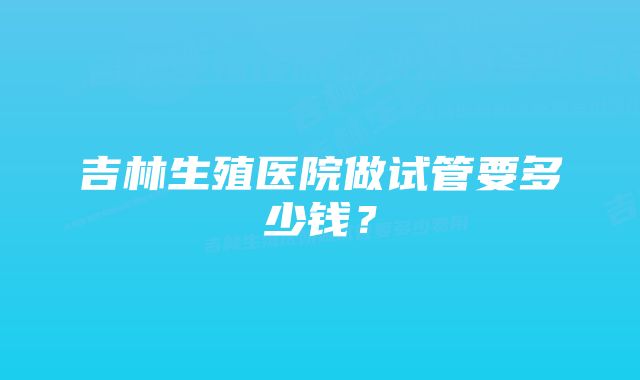 吉林生殖医院做试管要多少钱？