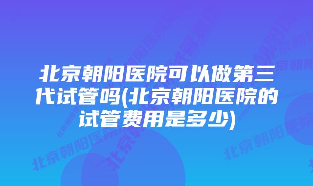 北京朝阳医院可以做第三代试管吗(北京朝阳医院的试管费用是多少)