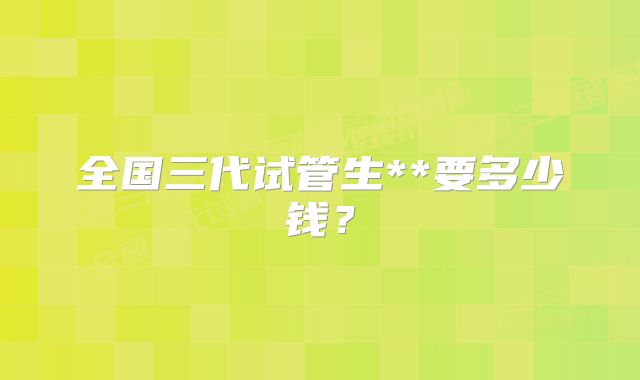 全国三代试管生**要多少钱？