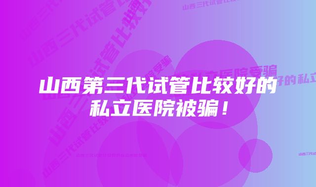 山西第三代试管比较好的私立医院被骗！