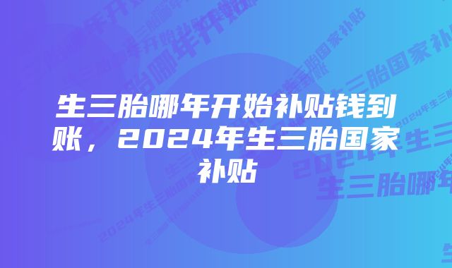 生三胎哪年开始补贴钱到账，2024年生三胎国家补贴