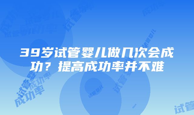 39岁试管婴儿做几次会成功？提高成功率并不难