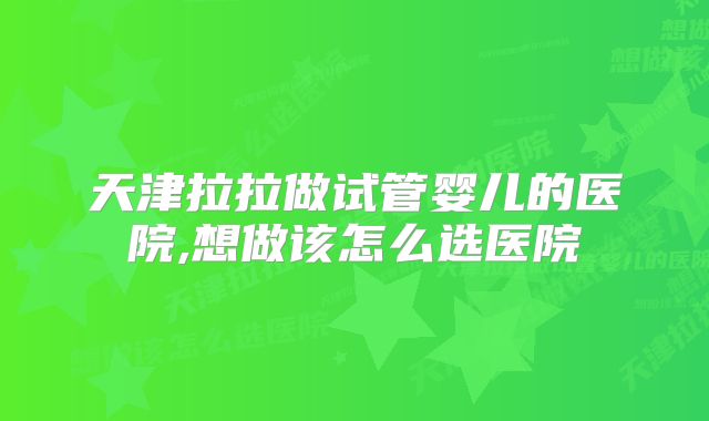 天津拉拉做试管婴儿的医院,想做该怎么选医院