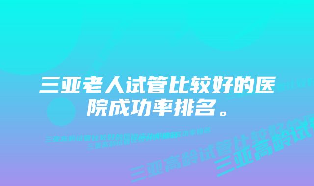 三亚老人试管比较好的医院成功率排名。