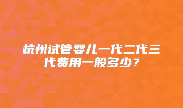 杭州试管婴儿一代二代三代费用一般多少？