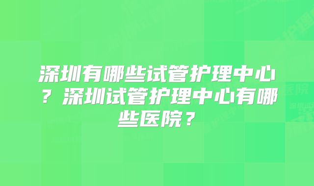 深圳有哪些试管护理中心？深圳试管护理中心有哪些医院？