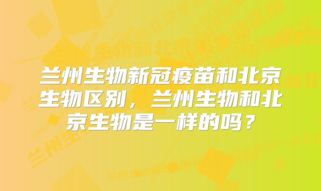 兰州生物新冠疫苗和北京生物区别，兰州生物和北京生物是一样的吗？